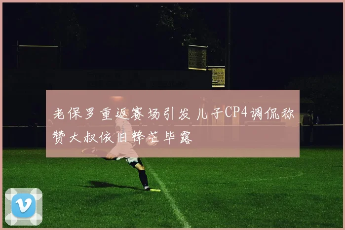 老保罗重返赛场引发儿子CP4调侃称赞大叔依旧锋芒毕露