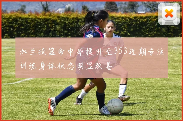 加兰投篮命中率提升至353近期专注训练身体状态明显改善