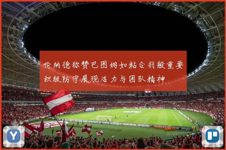 伦纳德称赞巴图姆如粘合剂般重要积极防守展现活力与团队精神