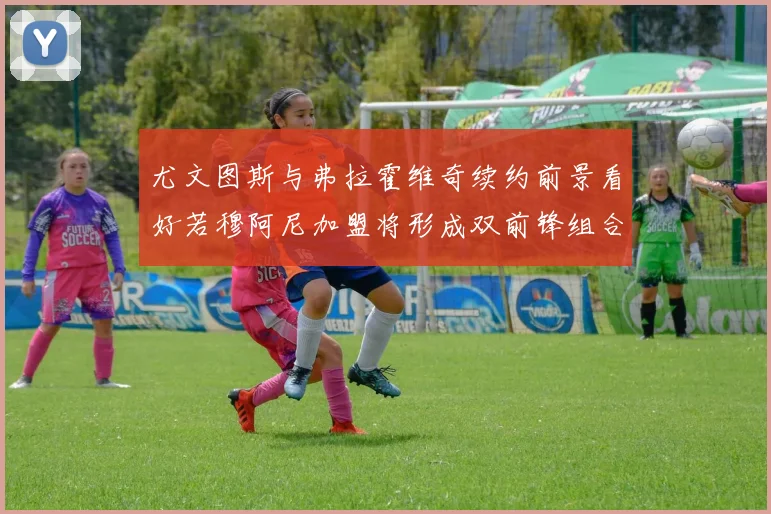 尤文图斯与弗拉霍维奇续约前景看好若穆阿尼加盟将形成双前锋组合