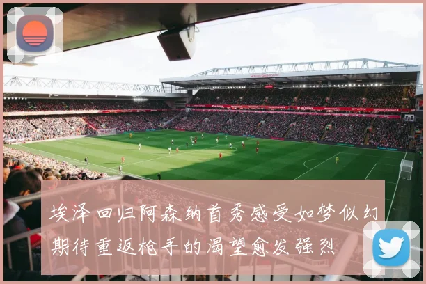 埃泽回归阿森纳首秀感受如梦似幻期待重返枪手的渴望愈发强烈