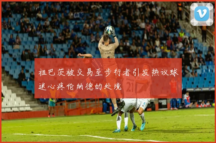 祖巴茨被交易至步行者引发热议球迷心疼伦纳德的处境