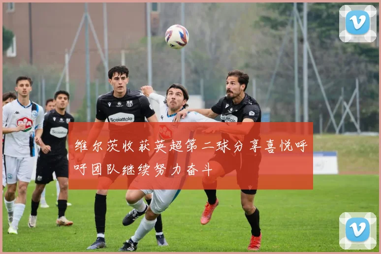 维尔茨收获英超第二球分享喜悦呼吁团队继续努力奋斗