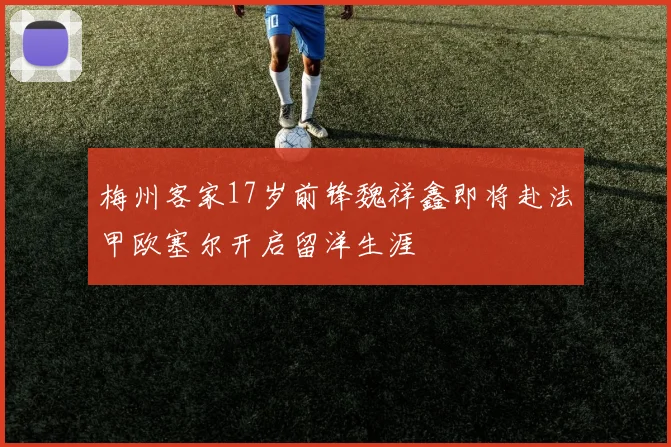 梅州客家17岁前锋魏祥鑫即将赴法甲欧塞尔开启留洋生涯
