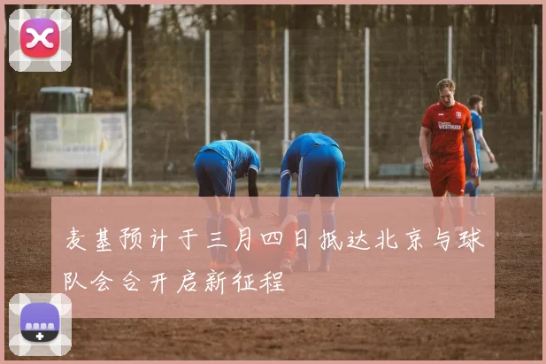 麦基预计于三月四日抵达北京与球队会合开启新征程