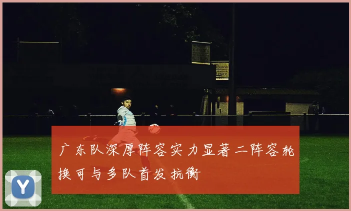 广东队深厚阵容实力显著二阵容轮换可与多队首发抗衡