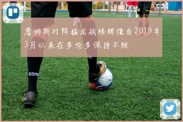 詹姆斯对阵猛龙战绩辉煌自2019年3月以来在多伦多保持不败