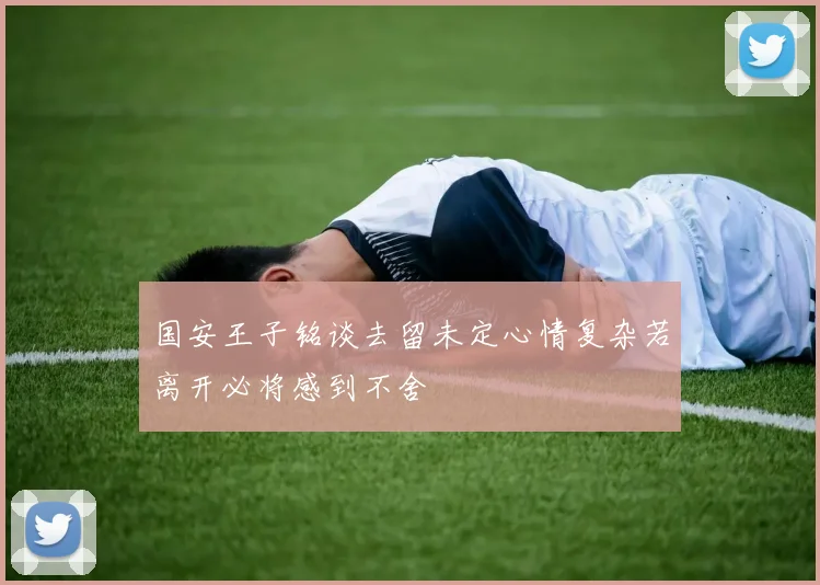 国安王子铭谈去留未定心情复杂若离开必将感到不舍