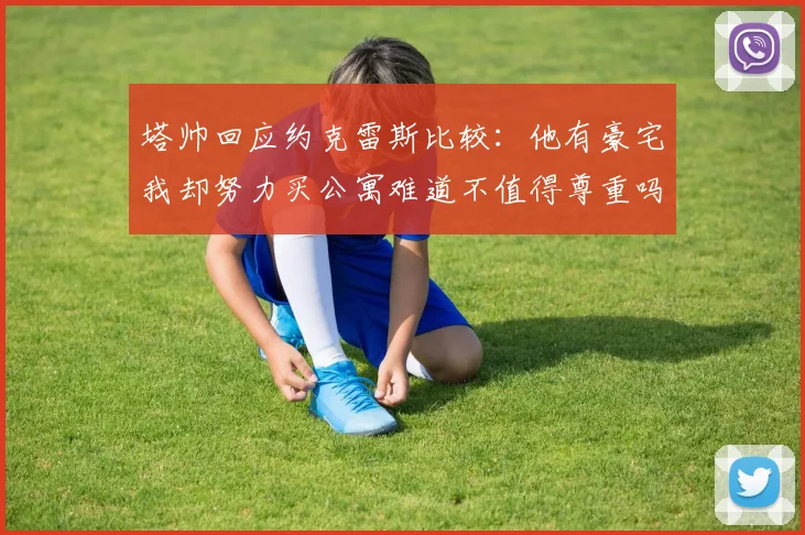 塔帅回应约克雷斯比较：他有豪宅我却努力买公寓难道不值得尊重吗