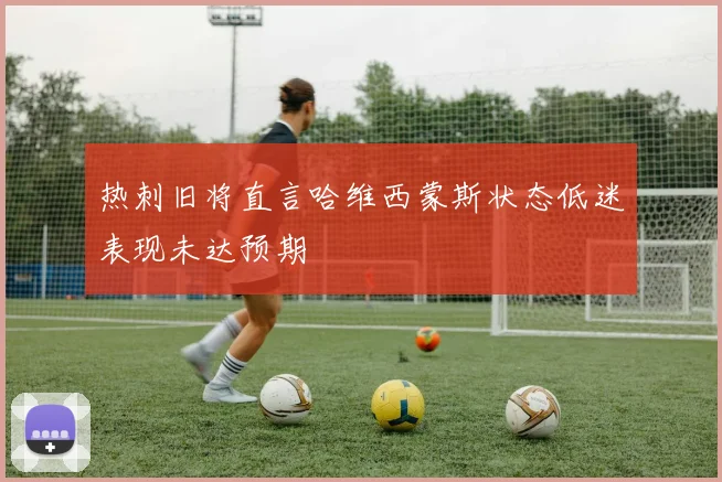 热刺旧将直言哈维西蒙斯状态低迷表现未达预期