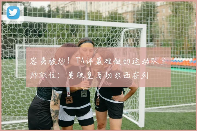 容易被炒！TA评最难做的运动队主帅职位：曼联皇马切尔西在列