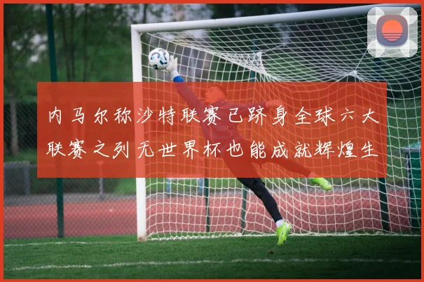 内马尔称沙特联赛已跻身全球六大联赛之列无世界杯也能成就辉煌生涯