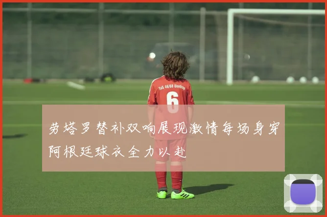 劳塔罗替补双响展现激情每场身穿阿根廷球衣全力以赴