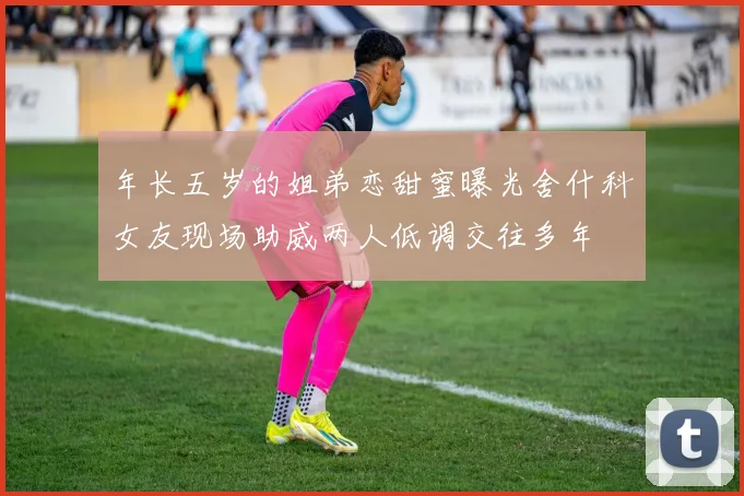 年长五岁的姐弟恋甜蜜曝光舍什科女友现场助威两人低调交往多年