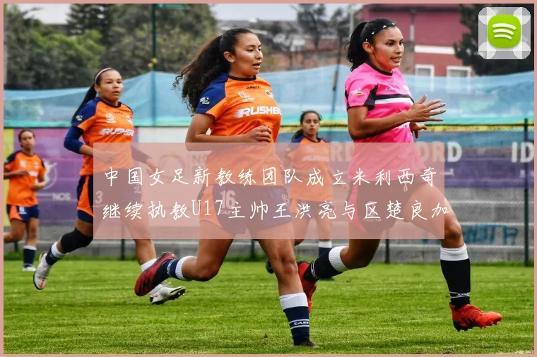 中国女足新教练团队成立米利西奇继续执教U17主帅王洪亮与区楚良加盟