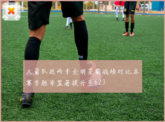 火箭队近两季全明星前战绩对比本赛季胜率显著提升至623