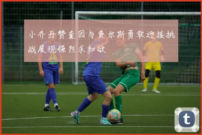 小乔丹赞奎因与费尔斯勇敢迎接挑战展现强烈求知欲