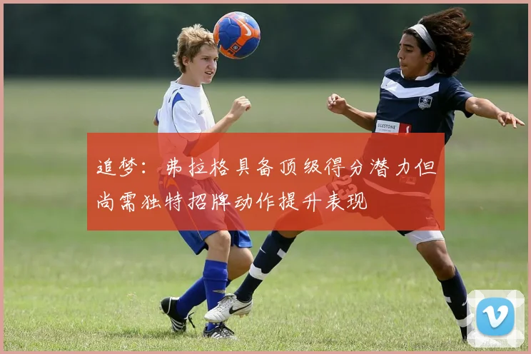 追梦：弗拉格具备顶级得分潜力但尚需独特招牌动作提升表现
