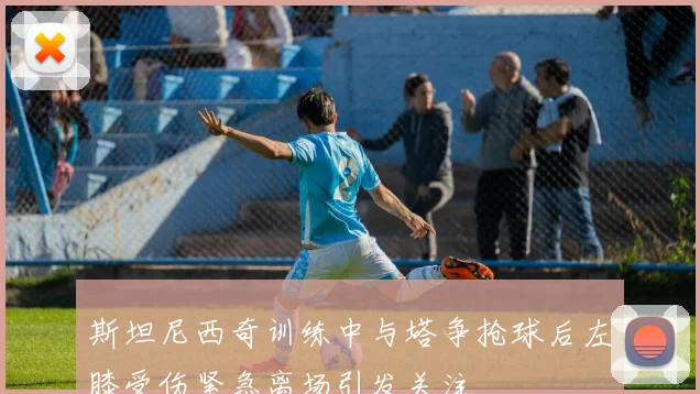 斯坦尼西奇训练中与塔争抢球后左膝受伤紧急离场引发关注