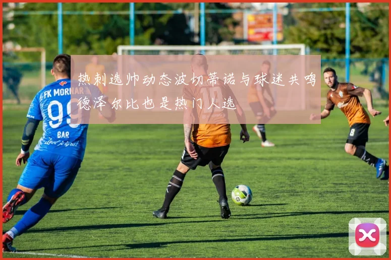 热刺选帅动态波切蒂诺与球迷共鸣德泽尔比也是热门人选