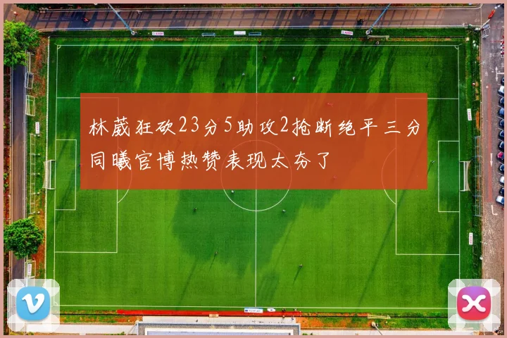 林葳狂砍23分5助攻2抢断绝平三分同曦官博热赞表现太夯了