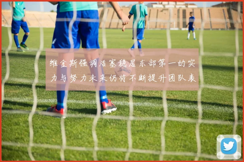 维金斯强调活塞稳居东部第一的实力与努力未来仍将不断提升团队表现