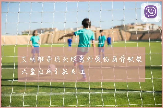 艾纳维争顶头球意外受伤眉骨破裂大量出血引发关注